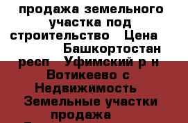 продажа земельного участка под строительство › Цена ­ 700 000 - Башкортостан респ., Уфимский р-н, Вотикеево с. Недвижимость » Земельные участки продажа   . Башкортостан респ.